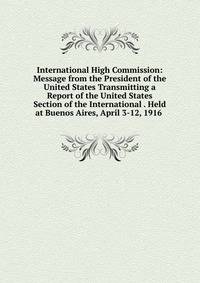 International High Commission: Message from the President of the United States Transmitting a Report of the United States Section of the International . Held at Buenos Aires, April 3-12, 1916 .