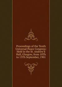 Proceedings of the Tenth Universal Peace Congress: Held in the St. Andrew'S Hall, Glasgow, from 10Th to 13Th September, 1901