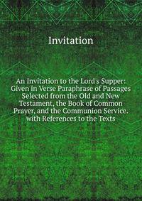 An Invitation to the Lord's Supper: Given in Verse Paraphrase of Passages Selected from the Old and New Testament, the Book of Common Prayer, and the Communion Service. with References to the Texts