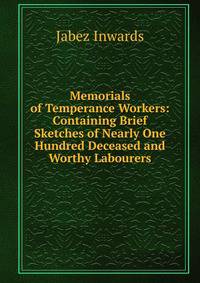 Memorials of Temperance Workers: Containing Brief Sketches of Nearly One Hundred Deceased and Worthy Labourers