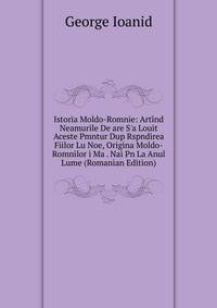 Istoria Moldo-Romnie: Art?nd Neamurile De are S'a Louit Aceste Pmntur Dup Rspndirea Fiilor Lu Noe, Origina Moldo-Romnilor i Ma . Nai Pn La Anul Lume (Romanian Edition)