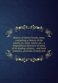 History of Davis County, Iowa, containing a history of the county, its cities, towns, etc., a biographical directory of many of its leading citizens, . and local statistics, portraits of early sett
