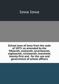 School laws of Iowa from the code of 1873: as amended by the fifteenth, sixteenth, seventeenth, eighteenth, nineteenth, twentieth, twenty-first and . for the use and government of school officers