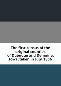 The first census of the original counties of Dubuque and Demoine, Iowa, taken in July, 1836