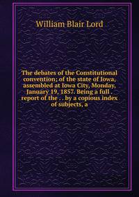 The debates of the Constitutional convention; of the state of Iowa, assembled at Iowa City, Monday, January 19, 1857. Being a full . report of the . . by a copious index of subjects, a