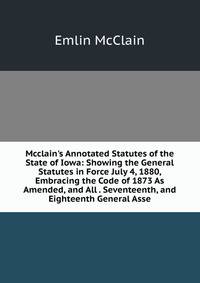 Mcclain's Annotated Statutes of the State of Iowa: Showing the General Statutes in Force July 4, 1880, Embracing the Code of 1873 As Amended, and All . Seventeenth, and Eighteenth General Asse