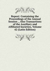 Report: Containing the Proceedings of the Annual Session ., Also Transactions of the Auxiliary and Affiliated Societies, Volume 42 (Latin Edition)
