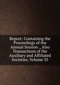 Report: Containing the Proceedings of the Annual Session ., Also Transactions of the Auxiliary and Affiliated Societies, Volume 35