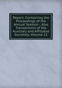 Report: Containing the Proceedings of the Annual Session ., Also Transactions of the Auxiliary and Affiliated Societies, Volume 22