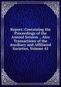 Report: Containing the Proceedings of the Annual Session ., Also Transactions of the Auxiliary and Affiliated Societies, Volume 45