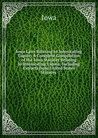 Iowa Laws Relating to Intoxicating Liquor: A Complete Compilation of the Iowa Statutes Relating to Intoxicating Liquor, Including Extracts from United States Statutes .