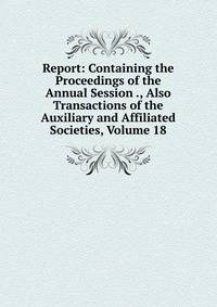 Report: Containing the Proceedings of the Annual Session ., Also Transactions of the Auxiliary and Affiliated Societies, Volume 18