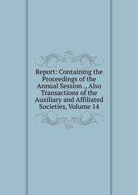 Report: Containing the Proceedings of the Annual Session ., Also Transactions of the Auxiliary and Affiliated Societies, Volume 14