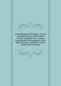 Annual Report of Progress . On the Geological Survey of the State of Iowa, Together with . Letters Contributed to Newspapers of the State During . Journals As a Part of the Work of the Su