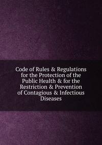 Code of Rules &amp; Regulations for the Protection of the Public Health &amp; for the Restriction &amp; Prevention of Contagious &amp; Infectious Diseases.