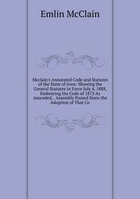 Mcclain's Annotated Code and Statutes of the State of Iowa: Showing the General Statutes in Force July 4, 1888, Embracing the Code of 1873 As Amended, . Assembly Passed Since the Adoption of That Co