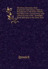 The Great Domesday Book of Ipswich: Liber Sextus: With an Introduction to the Entire Volume, Full Notes and a Commentary; with a Brief Account of the . Domesday Books Belonging to the Same Town