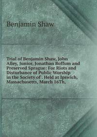 Trial of Benjamin Shaw, John Alley, Junior, Jonathan Buffum and Preserved Sprague: For Riots and Disturbance of Public Worship in the Society of . Held at Ipswich, Massachusetts, March 16Th,