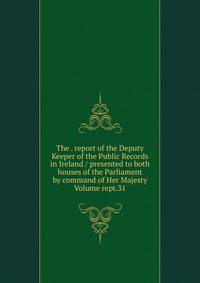 The . report of the Deputy Keeper of the Public Records in Ireland / presented to both houses of the Parliament by command of Her Majesty Volume rept.31