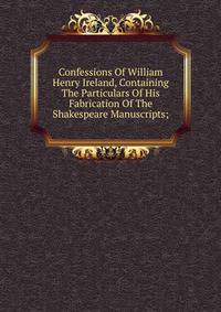 Confessions Of William Henry Ireland, Containing The Particulars Of His Fabrication Of The Shakespeare Manuscripts;