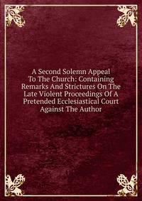 A Second Solemn Appeal To The Church: Containing Remarks And Strictures On The Late Violent Proceedings Of A Pretended Ecclesiastical Court Against The Author