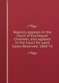 Registry appeals in the Court of Exchequer Chamber, and appeals in the Court for Land Cases Reserved. 1868-76