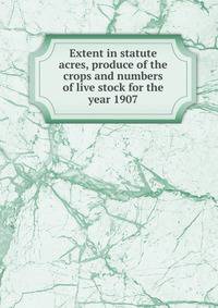 Extent in statute acres, produce of the crops and numbers of live stock for the year 1907
