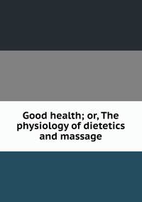 Good health; or, The physiology of dietetics and massage