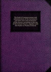 The book of common prayer and administration of the sacraments and other rites and ceremonies of the church: according to the use of the United Church . together with the Psalter or Psalms of David