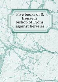 Five books of S. Irenaeus, bishop of Lyons, against heresies