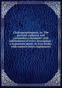 Chalcographimania, or, The portrait-collector and printseller's chronicle: with infatuations of every description : a humorous poem, in four books, with copious notes explanatory