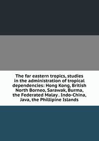 The far eastern tropics, studies in the administration of tropical dependencies: Hong Kong, British North Borneo, Sarawak, Burma, the Federated Malay . Indo-China, Java, the Phillipine Islands