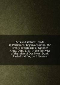 Acts and statutes, made in Parliament begun at Dublin, the twenty-second day of October, Anno. Dom. 1761, in the first year of the reign of Our Most . Dunk, Earl of Halifax, Lord Lieuten