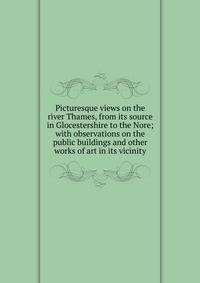 Picturesque views on the river Thames, from its source in Glocestershire to the Nore; with observations on the public buildings and other works of art in its vicinity