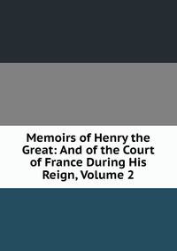 Memoirs of Henry the Great: And of the Court of France During His Reign, Volume 2