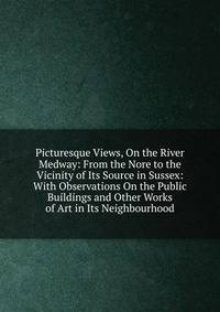 Picturesque Views, On the River Medway: From the Nore to the Vicinity of Its Source in Sussex: With Observations On the Public Buildings and Other Works of Art in Its Neighbourhood