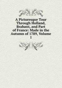 A Picturesque Tour Through Holland, Brabant, and Part of France: Made in the Autumn of 1789, Volume 1