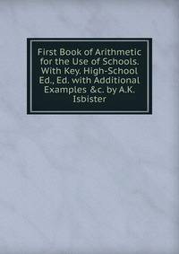 First Book of Arithmetic for the Use of Schools. With Key. High-School Ed., Ed. with Additional Examples &amp;c. by A.K. Isbister