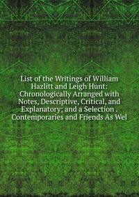 List of the Writings of William Hazlitt and Leigh Hunt: Chronologically Arranged with Notes, Descriptive, Critical, and Explanatory; and a Selection . Contemporaries and Friends As Wel