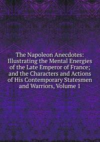 The Napoleon Anecdotes: Illustrating the Mental Energies of the Late Emperor of France; and the Characters and Actions of His Contemporary Statesmen and Warriors, Volume 1