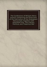 The Confessions of William Henry Ireland: Containing the Particulars of His Fabrication of the Shakspeare Manuscripts; Together with Anecdotes and . the Literary, Political, and Theatrical Wor