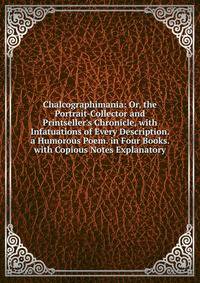 Chalcographimania: Or, the Portrait-Collector and Printseller's Chronicle, with Infatuations of Every Description. a Humorous Poem. in Four Books. with Copious Notes Explanatory