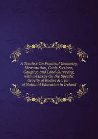 A Treatise On Practical Geometry, Mensuration, Conic Sections, Gauging, and Land-Surveying, with an Essay On the Specific Gravity of Bodies &amp;c. for . of National Education in Ireland.
