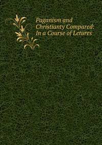 Paganism and Christianty Compared: In a Course of Letures .