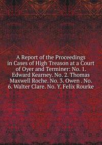 A Report of the Proceedings in Cases of High Treason at a Court of Oyer and Terminer: No. 1. Edward Kearney. No. 2. Thomas Maxwell Roche. No. 3. Owen . No. 6. Walter Clare. No. Y. Felix Rourke