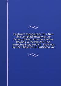 England's Topographer: Or a New and Complete History of the County of Kent; from the Earliest Records to the Present Time, Including Every Modern . Drawings by Geo. Shepherd, H. Gastineau, &amp;c