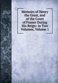 Memoirs of Henry the Great, and of the Court of France During His Reign: In Two Volumes, Volume 1
