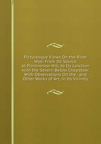 Picturesque Views On the River Wye: From Its Source at Plinlimmon Hill, to Its Junction with the Severn Below Chepstow: With Observations On the . and Other Works of Art, in Its Vicinity