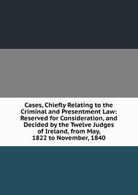 Cases, Chiefly Relating to the Criminal and Presentment Law: Reserved for Consideration, and Decided by the Twelve Judges of Ireland, from May, 1822 to November, 1840