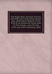The Right Hon. the Earl of Erne, Plaintiff; John Grey Vesey Porter, Esq., Defendant: Report of the Trial of an Action for Libel, Had, in This Cause, . Jury, On the 12Th and 14Th February, 1859